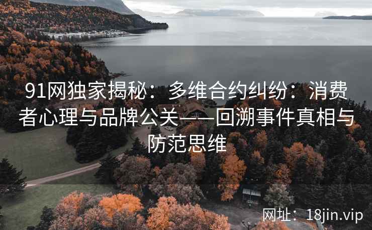 91网独家揭秘：多维合约纠纷：消费者心理与品牌公关——回溯事件真相与防范思维