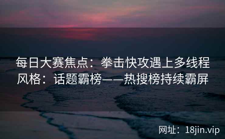 每日大赛焦点：拳击快攻遇上多线程风格：话题霸榜——热搜榜持续霸屏
