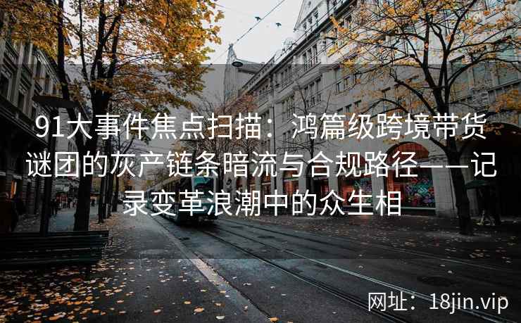 91大事件焦点扫描：鸿篇级跨境带货谜团的灰产链条暗流与合规路径——记录变革浪潮中的众生相