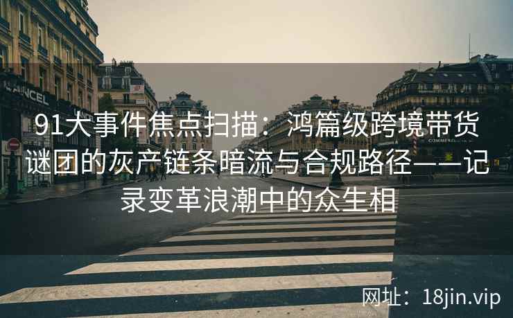91大事件焦点扫描：鸿篇级跨境带货谜团的灰产链条暗流与合规路径——记录变革浪潮中的众生相