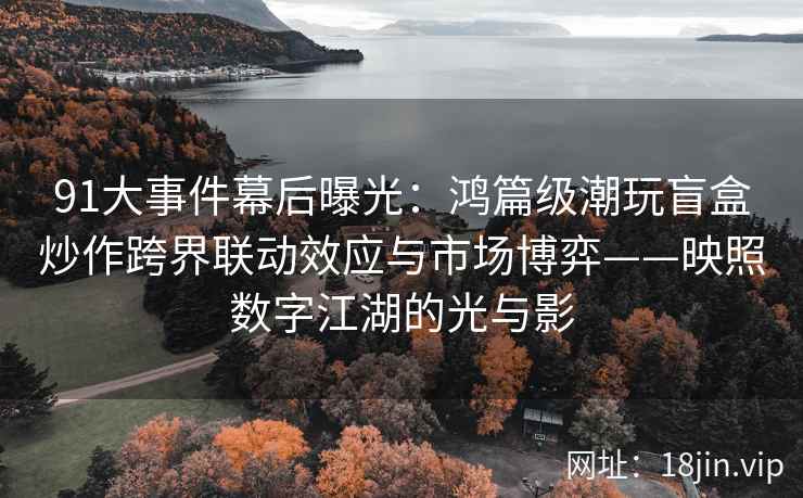 91大事件幕后曝光：鸿篇级潮玩盲盒炒作跨界联动效应与市场博弈——映照数字江湖的光与影