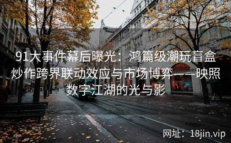 91大事件幕后曝光：鸿篇级潮玩盲盒炒作跨界联动效应与市场博弈——映照数字江湖的光与影