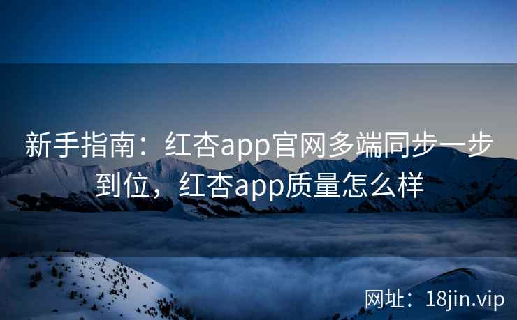 新手指南：红杏app官网多端同步一步到位，红杏app质量怎么样
