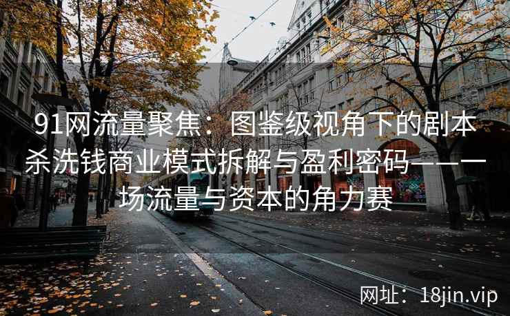 91网流量聚焦：图鉴级视角下的剧本杀洗钱商业模式拆解与盈利密码——一场流量与资本的角力赛
