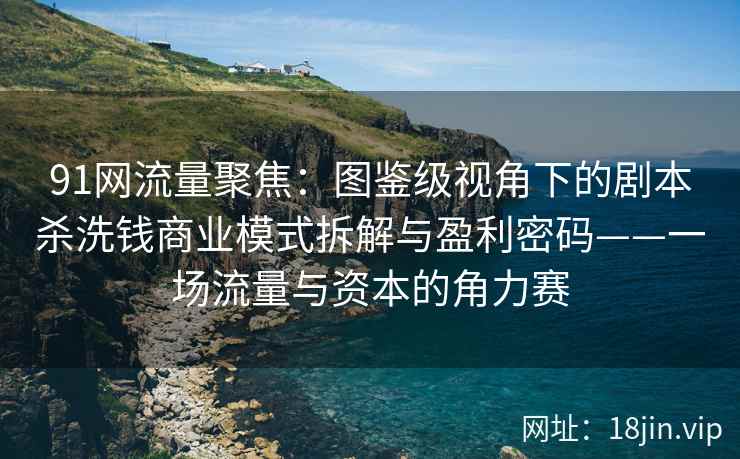 91网流量聚焦：图鉴级视角下的剧本杀洗钱商业模式拆解与盈利密码——一场流量与资本的角力赛