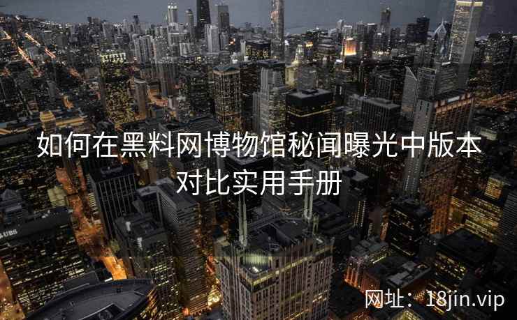 如何在黑料网博物馆秘闻曝光中版本对比实用手册