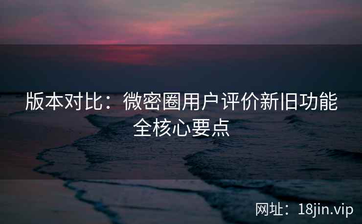 版本对比：微密圈用户评价新旧功能全核心要点