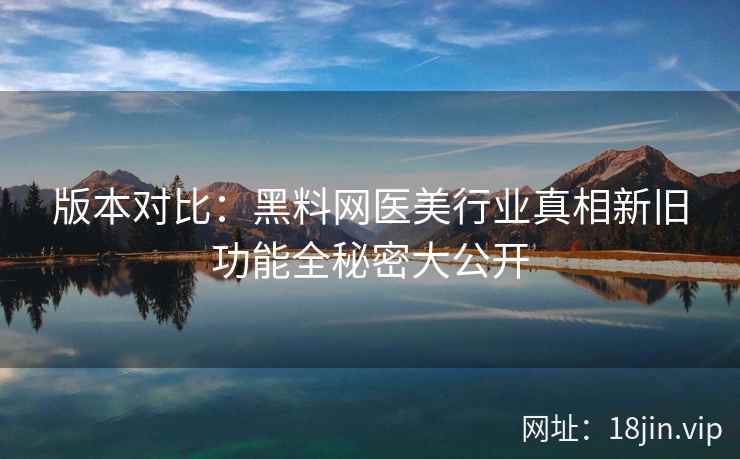 版本对比：黑料网医美行业真相新旧功能全秘密大公开