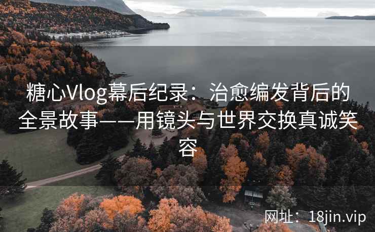 糖心Vlog幕后纪录：治愈编发背后的全景故事——用镜头与世界交换真诚笑容