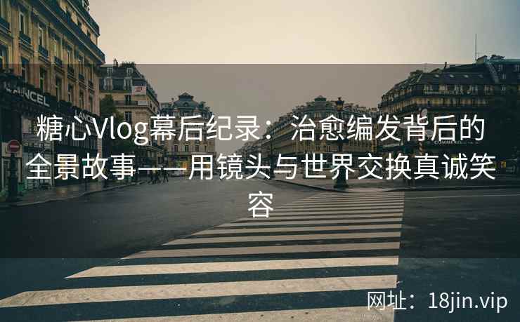 糖心Vlog幕后纪录：治愈编发背后的全景故事——用镜头与世界交换真诚笑容