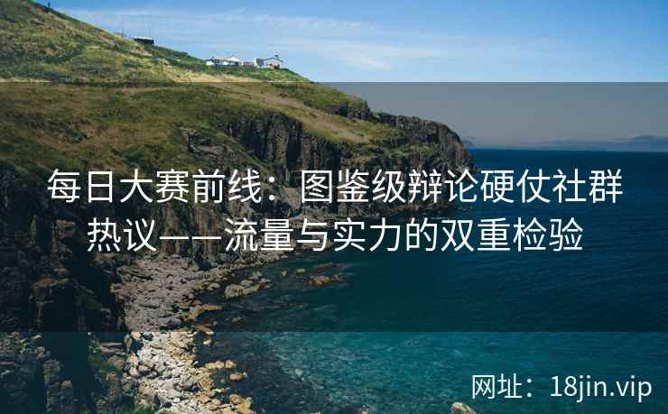 每日大赛前线：图鉴级辩论硬仗社群热议——流量与实力的双重检验
