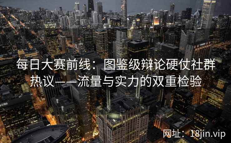 每日大赛前线：图鉴级辩论硬仗社群热议——流量与实力的双重检验