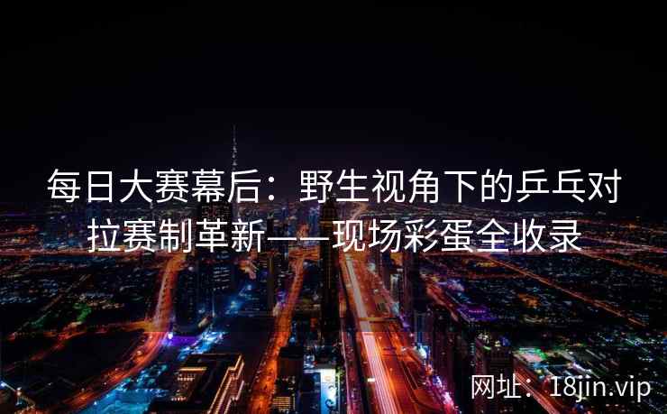 每日大赛幕后：野生视角下的乒乓对拉赛制革新——现场彩蛋全收录