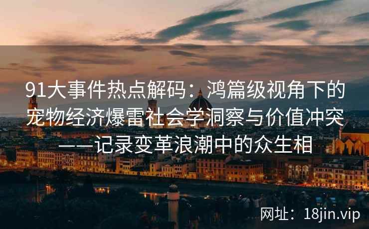 91大事件热点解码：鸿篇级视角下的宠物经济爆雷社会学洞察与价值冲突——记录变革浪潮中的众生相
