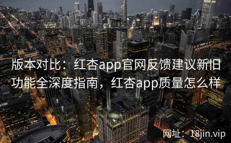 版本对比：红杏app官网反馈建议新旧功能全深度指南，红杏app质量怎么样