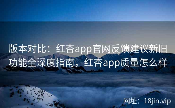 版本对比：红杏app官网反馈建议新旧功能全深度指南，红杏app质量怎么样