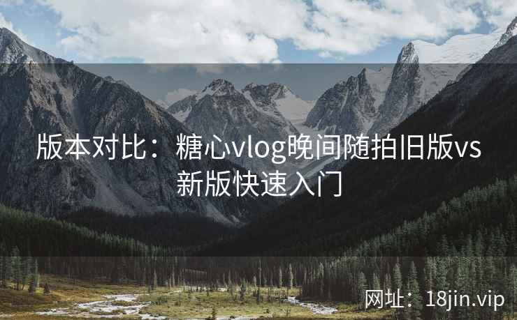 版本对比：糖心vlog晚间随拍旧版vs新版快速入门