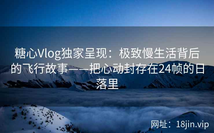糖心Vlog独家呈现：极致慢生活背后的飞行故事——把心动封存在24帧的日落里