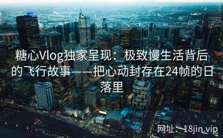 糖心Vlog独家呈现：极致慢生活背后的飞行故事——把心动封存在24帧的日落里