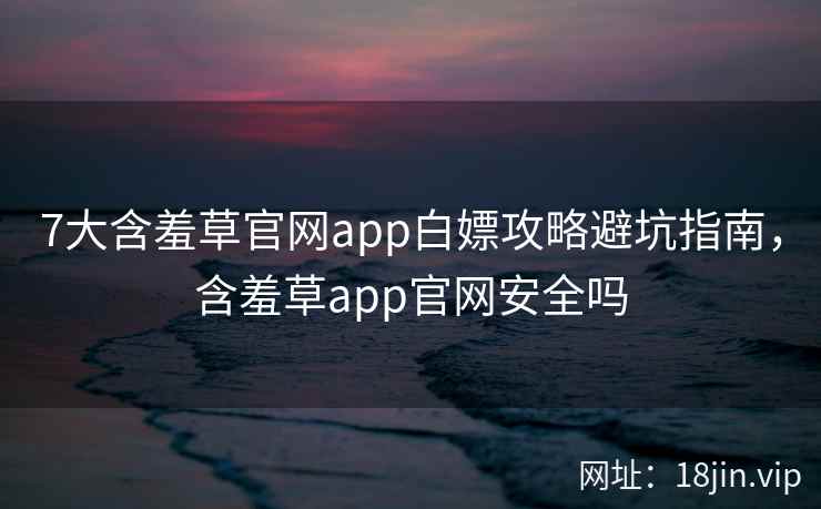 7大含羞草官网app白嫖攻略避坑指南，含羞草app官网安全吗