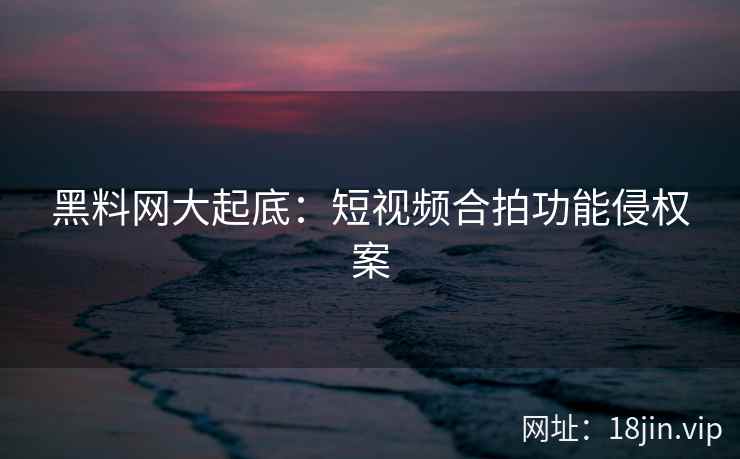 黑料网大起底：短视频合拍功能侵权案