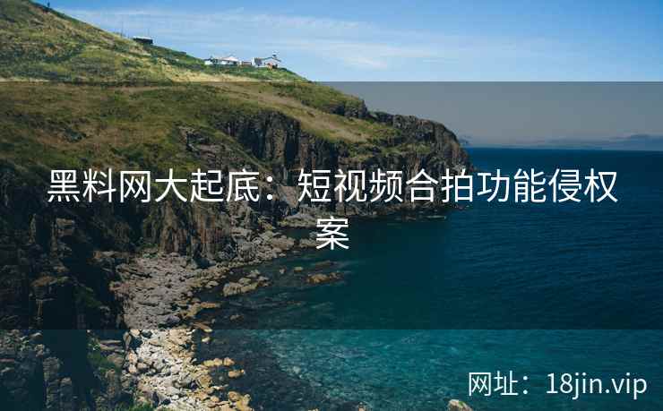 黑料网大起底：短视频合拍功能侵权案