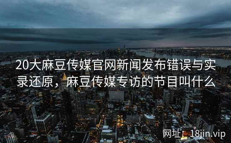 20大麻豆传媒官网新闻发布错误与实录还原，麻豆传媒专访的节目叫什么
