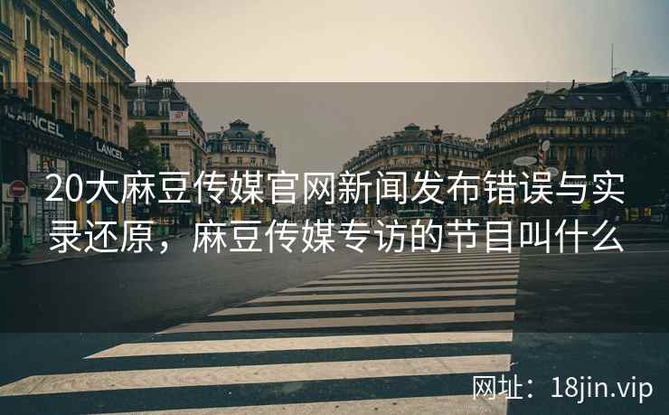 20大麻豆传媒官网新闻发布错误与实录还原，麻豆传媒专访的节目叫什么