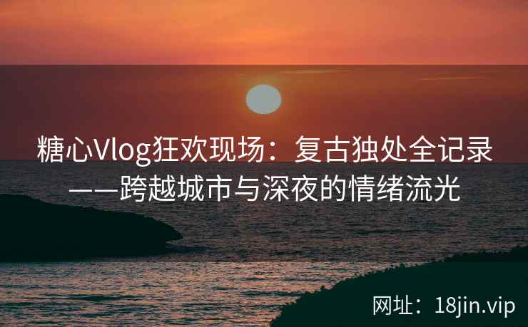糖心Vlog狂欢现场：复古独处全记录——跨越城市与深夜的情绪流光