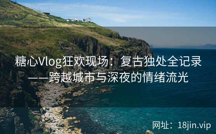 糖心Vlog狂欢现场：复古独处全记录——跨越城市与深夜的情绪流光