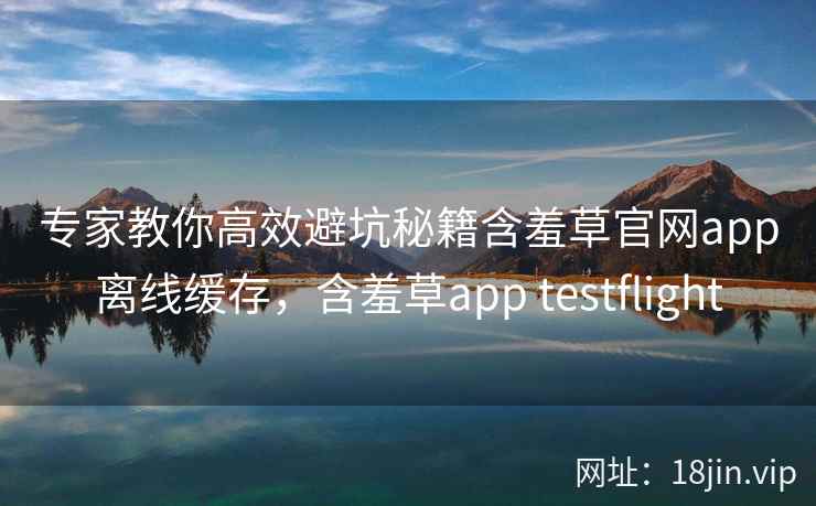 专家教你高效避坑秘籍含羞草官网app离线缓存，含羞草app testflight
