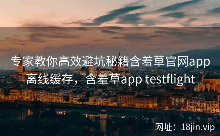 专家教你高效避坑秘籍含羞草官网app离线缓存，含羞草app testflight