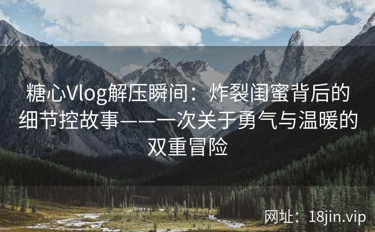 糖心Vlog解压瞬间：炸裂闺蜜背后的细节控故事——一次关于勇气与温暖的双重冒险