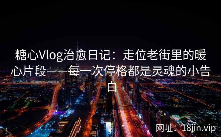 糖心Vlog治愈日记：走位老街里的暖心片段——每一次停格都是灵魂的小告白