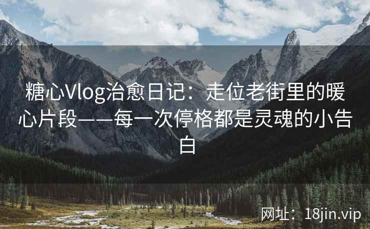 糖心Vlog治愈日记：走位老街里的暖心片段——每一次停格都是灵魂的小告白
