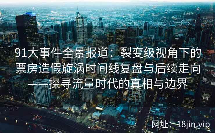 91大事件全景报道：裂变级视角下的票房造假旋涡时间线复盘与后续走向——探寻流量时代的真相与边界