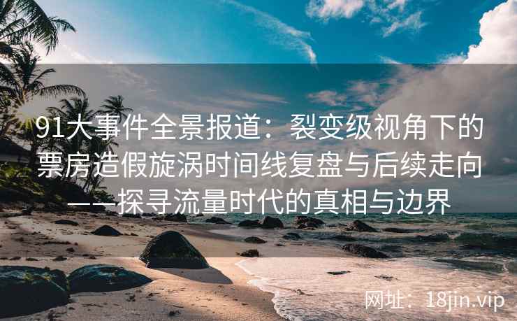 91大事件全景报道：裂变级视角下的票房造假旋涡时间线复盘与后续走向——探寻流量时代的真相与边界