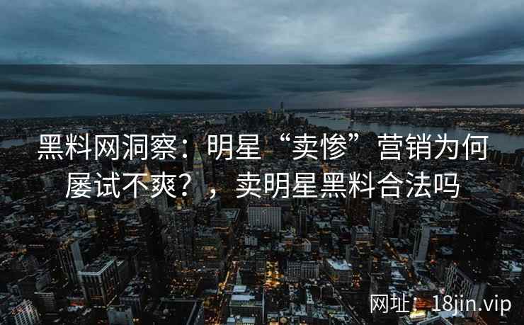 黑料网洞察：明星“卖惨”营销为何屡试不爽？，卖明星黑料合法吗