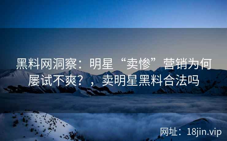 黑料网洞察：明星“卖惨”营销为何屡试不爽？，卖明星黑料合法吗