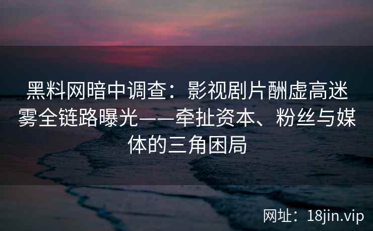 黑料网暗中调查：影视剧片酬虚高迷雾全链路曝光——牵扯资本、粉丝与媒体的三角困局