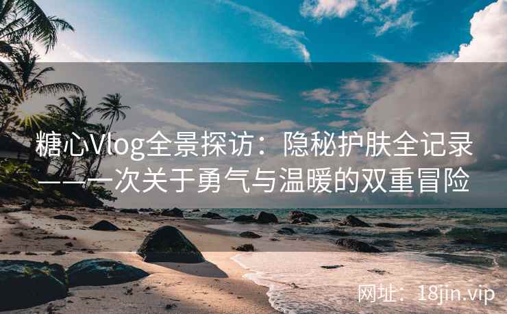 糖心Vlog全景探访：隐秘护肤全记录——一次关于勇气与温暖的双重冒险