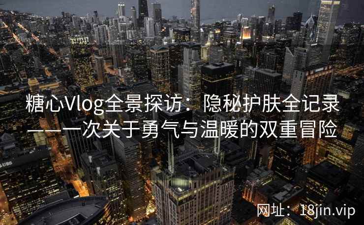 糖心Vlog全景探访：隐秘护肤全记录——一次关于勇气与温暖的双重冒险