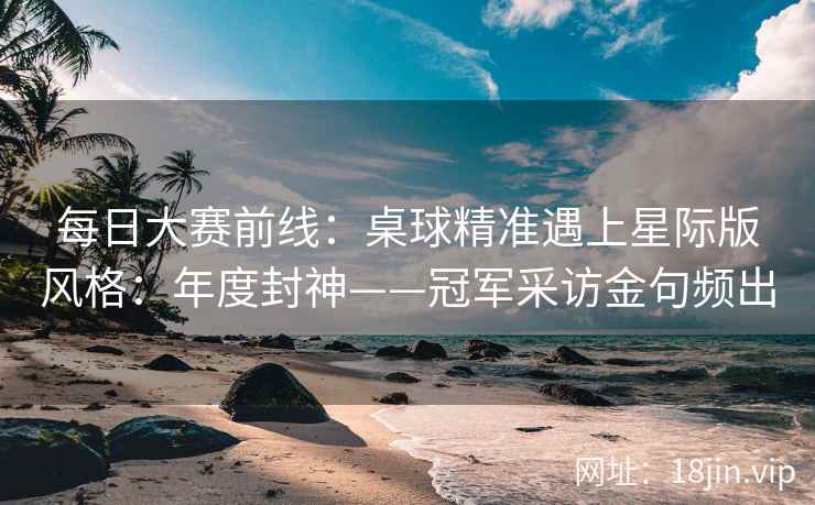 每日大赛前线：桌球精准遇上星际版风格：年度封神——冠军采访金句频出