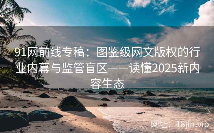 91网前线专稿：图鉴级网文版权的行业内幕与监管盲区——读懂2025新内容生态
