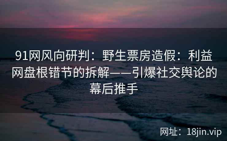 91网风向研判：野生票房造假：利益网盘根错节的拆解——引爆社交舆论的幕后推手