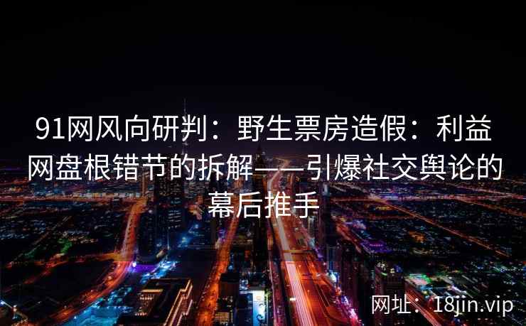 91网风向研判：野生票房造假：利益网盘根错节的拆解——引爆社交舆论的幕后推手