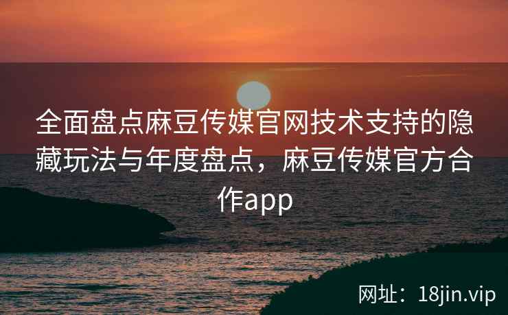 全面盘点麻豆传媒官网技术支持的隐藏玩法与年度盘点，麻豆传媒官方合作app