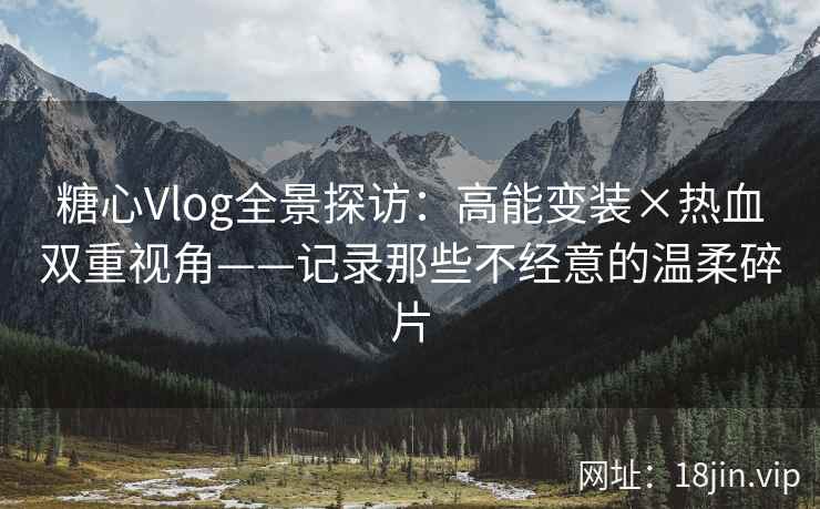 糖心Vlog全景探访：高能变装×热血双重视角——记录那些不经意的温柔碎片
