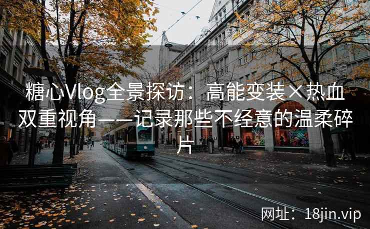 糖心Vlog全景探访：高能变装×热血双重视角——记录那些不经意的温柔碎片