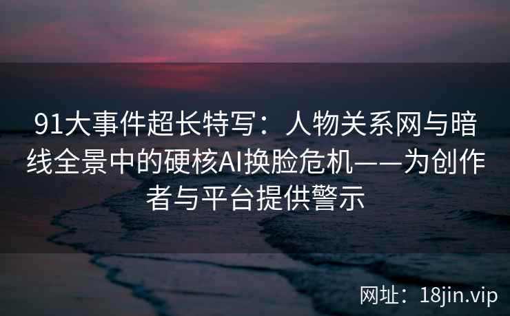 91大事件超长特写：人物关系网与暗线全景中的硬核AI换脸危机——为创作者与平台提供警示